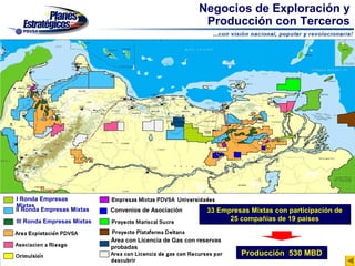 Negocios de Exploración y
                                                          Producción con Terceros




I Ronda Empresas
Mixtas
II Ronda Empresas Mixtas    Convenios de Asociación         33 Empresas Mixtas con participación de
III Ronda Empresas Mixtas                                         25 compañías de 19 países


                            Área con Licencia de Gas con reservas
                            probadas
                                                                     Producción 530 MBD
 