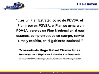 En Resumen



“…es un Plan Estratégico no de PDVSA, el
Plan nace en PDVSA, el Plan se genera en
PDVSA, pero es un Plan Nacional en el cual
estamos comprometidos en cuerpo, nervio,
 alma y espíritu, en el gobierno nacional..”

 Comandante Hugo Rafael Chávez Frías
 Presidente de la República Bolivariana de Venezuela
 Acto Inaugural PDVSA Planes Estratégicos, Caracas, Hotel Caracas Hilton, 18 de agosto de 2005
 