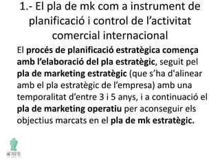 1.- El pla de mk com a instrument de
planificació i control de l’activitat
comercial internacional
El procés de planificació estratègica comença
amb l’elaboració del pla estratègic, seguit pel
pla de marketing estratègic (que s’ha d'alinear
amb el pla estratègic de l’empresa) amb una
temporalitat d’entre 3 i 5 anys, i a continuació el
pla de marketing operatiu per aconseguir els
objectius marcats en el pla de mk estratègic.
 