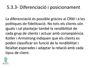 5.3.3- Diferenciació i posicionament
La diferenciació és possible gràcies al CRM i a les
polítiques de fidelització. No tots els clients són
iguals i cal plantejar també la rendibilitat de
cada grup de clients i actuar amb conseqüència.
Kotler i Armstrong indiquen que els clients es
poden classificar en funció de la rendibilitat i
lleialtat esperades i adaptar la relació amb cada
tipus de client.
 