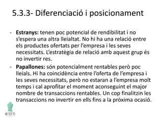 5.3.3- Diferenciació i posicionament
- Estranys: tenen poc potencial de rendibilitat i no
s’espera una altra lleialtat. No hi ha una relació entre
els productes ofertats per l’empresa i les seves
necessitats. L’estratègia de relació amb aquest grup és
no invertir res.
- Papallones: són potencialment rentables però poc
lleials. Hi ha coincidència entre l’oferta de l’empresa i
les seves necessitats, però no estaran a l’empresa molt
temps i cal aprofitar el moment aconseguint el major
nombre de transaccions rentables. Un cop finalitzin les
transaccions no invertir en ells fins a la pròxima ocasió.
 