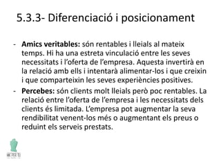5.3.3- Diferenciació i posicionament
- Amics veritables: són rentables i lleials al mateix
temps. Hi ha una estreta vinculació entre les seves
necessitats i l’oferta de l’empresa. Aquesta invertirà en
la relació amb ells i intentarà alimentar-los i que creixin
i que comparteixin les seves experiències positives.
- Percebes: són clients molt lleials però poc rentables. La
relació entre l’oferta de l’empresa i les necessitats dels
clients és limitada. L’empresa pot augmentar la seva
rendibilitat venent-los més o augmentant els preus o
reduint els serveis prestats.
 
