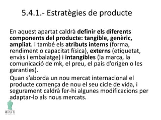 5.4.1.- Estratègies de producte
En aquest apartat caldrà definir els diferents
components del producte: tangible, genèric,
ampliat. I també els atributs interns (forma,
rendiment o capacitat física), externs (etiquetat,
envàs i embalatge) i intangibles (la marca, la
comunicació de mk, el preu, el país d’origen o les
garanties).
Quan s’aborda un nou mercat internacional el
producte comença de nou el seu cicle de vida, i
segurament caldrà fer-hi algunes modificacions per
adaptar-lo als nous mercats.
 