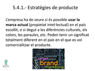 5.4.1.- Estratègies de producte
L’empresa ha de veure si és possible usar la
marca actual (propietat intel·lectual) en el país
escollit, o si degut a les diferències culturals, els
colors, les paraules, etc. Poden tenir un significat
totalment diferent en el país en el que es vol
comercialitzar el producte.
 