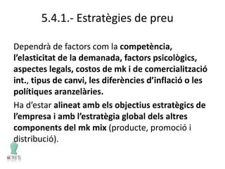 5.4.1.- Estratègies de preu
Dependrà de factors com la competència,
l’elasticitat de la demanada, factors psicològics,
aspectes legals, costos de mk i de comercialització
int., tipus de canvi, les diferències d’inflació o les
polítiques aranzelàries.
Ha d’estar alineat amb els objectius estratègics de
l’empresa i amb l’estratègia global dels altres
components del mk mix (producte, promoció i
distribució).
 