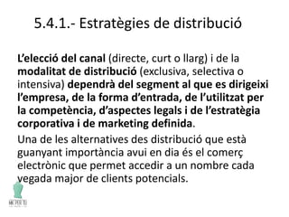 5.4.1.- Estratègies de distribució
L’elecció del canal (directe, curt o llarg) i de la
modalitat de distribució (exclusiva, selectiva o
intensiva) dependrà del segment al que es dirigeixi
l’empresa, de la forma d’entrada, de l’utilitzat per
la competència, d’aspectes legals i de l’estratègia
corporativa i de marketing definida.
Una de les alternatives des distribució que està
guanyant importància avui en dia és el comerç
electrònic que permet accedir a un nombre cada
vegada major de clients potencials.
 