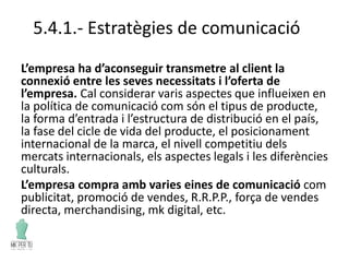 5.4.1.- Estratègies de comunicació
L’empresa ha d’aconseguir transmetre al client la
connexió entre les seves necessitats i l’oferta de
l’empresa. Cal considerar varis aspectes que influeixen en
la política de comunicació com són el tipus de producte,
la forma d’entrada i l’estructura de distribució en el país,
la fase del cicle de vida del producte, el posicionament
internacional de la marca, el nivell competitiu dels
mercats internacionals, els aspectes legals i les diferències
culturals.
L’empresa compra amb varies eines de comunicació com
publicitat, promoció de vendes, R.R.P.P., força de vendes
directa, merchandising, mk digital, etc.
 