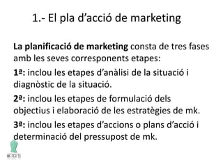 1.- El pla d’acció de marketing
La planificació de marketing consta de tres fases
amb les seves corresponents etapes:
1ª: inclou les etapes d’anàlisi de la situació i
diagnòstic de la situació.
2ª: inclou les etapes de formulació dels
objectius i elaboració de les estratègies de mk.
3ª: inclou les etapes d’accions o plans d’acció i
determinació del pressupost de mk.
 