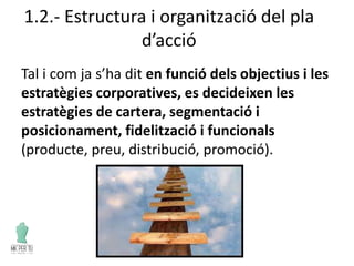 1.2.- Estructura i organització del pla
d’acció
Tal i com ja s’ha dit en funció dels objectius i les
estratègies corporatives, es decideixen les
estratègies de cartera, segmentació i
posicionament, fidelització i funcionals
(producte, preu, distribució, promoció).
 