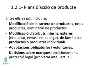 1.2.1- Plans d’acció de producte
Entre ells es pot incloure:
- Modificació de la cartera de productes, nous
productes, eliminació de productes.
- Modificació d’atributs interns, externs
(etiquetat, envàs i embalatge), de família de
productes o productes individuals.
- Adaptacions obligatòries i voluntàries.
- Decisions sobre marques: posicionament,
protecció legal (propietat intel·lectual).
 