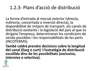 1.2.3- Plans d’acció de distribució
La forma d’entrada al mercat exterior (directa,
indirecta, concertada o inversió directa), la
disponibilitat de mitjans de transport, els canals de
distribució existents i la legislació del país al que es
dirigeixi l’empresa, determinaran les condicions de
venda possibles i les responsabilitats de les parts
(INCOTERMS).
També caldrà prendre decisions sobre la longitud
del canal (llarg o curt) i l’estratègia de distribució
escollida dins de les possibilitats (exclusiva,
intensiva o selectiva).
 