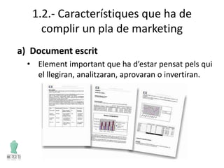 1.2.- Característiques que ha de
complir un pla de marketing
a) Document escrit
• Element important que ha d’estar pensat pels qui
el llegiran, analitzaran, aprovaran o invertiran.
 