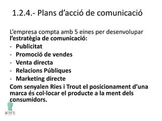 1.2.4.- Plans d’acció de comunicació
L’empresa compta amb 5 eines per desenvolupar
l’estratègia de comunicació:
- Publicitat
- Promoció de vendes
- Venta directa
- Relacions Públiques
- Marketing directe
Com senyalen Ries i Trout el posicionament d’una
marca és col·locar el producte a la ment dels
consumidors.
 