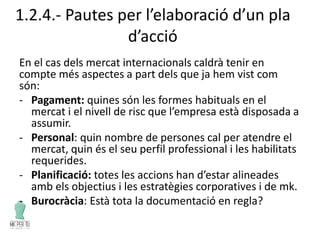 1.2.4.- Pautes per l’elaboració d’un pla
d’acció
En el cas dels mercat internacionals caldrà tenir en
compte més aspectes a part dels que ja hem vist com
són:
- Pagament: quines són les formes habituals en el
mercat i el nivell de risc que l’empresa està disposada a
assumir.
- Personal: quin nombre de persones cal per atendre el
mercat, quin és el seu perfil professional i les habilitats
requerides.
- Planificació: totes les accions han d’estar alineades
amb els objectius i les estratègies corporatives i de mk.
- Burocràcia: Està tota la documentació en regla?
 