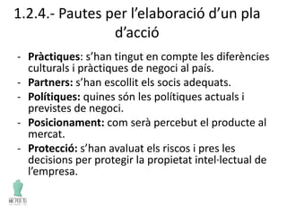 1.2.4.- Pautes per l’elaboració d’un pla
d’acció
- Pràctiques: s’han tingut en compte les diferències
culturals i pràctiques de negoci al país.
- Partners: s’han escollit els socis adequats.
- Polítiques: quines són les polítiques actuals i
previstes de negoci.
- Posicionament: com serà percebut el producte al
mercat.
- Protecció: s’han avaluat els riscos i pres les
decisions per protegir la propietat intel·lectual de
l’empresa.
 