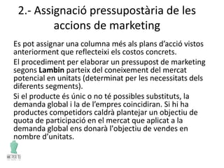 2.- Assignació pressupostària de les
accions de marketing
Es pot assignar una columna més als plans d’acció vistos
anteriorment que reflecteixi els costos concrets.
El procediment per elaborar un pressupost de marketing
segons Lambin parteix del coneixement del mercat
potencial en unitats (determinat per les necessitats dels
diferents segments).
Si el producte és únic o no té possibles substituts, la
demanda global i la de l’empres coincidiran. Si hi ha
productes competidors caldrà plantejar un objectiu de
quota de participació en el mercat que aplicat a la
demanda global ens donarà l'objectiu de vendes en
nombre d’unitats.
 