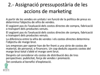 2.- Assignació pressupostària de les
accions de marketing
A partir de les vendes en unitats i en funció de la política de preus es
determina l’objectiu de xifra de vendes.
El següent pas és l’avaluació dels costos directes de compra, fabricació
o transport dels productes venuts.
El següent pas és l’avaluació dels costos directes de compra, fabricació
o transport dels productes venuts.
La diferència entre la xifra de vendes i els costos directes determina
l'objectiu de marge brut.
Les empreses per operar han de fer front a una sèrie de costos de
material, de personal, o financers. Un cop deduïts aquests costos del
marge brut total s’obté el marge semi brut.
Després cal considerar els costos de distribució des de tres
perspectives: publicitat, força de vendes i promoció.
Tot condueix al benefici d’explotació.
 