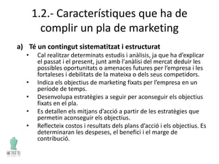 1.2.- Característiques que ha de
complir un pla de marketing
a) Té un contingut sistematitzat i estructurat
• Cal realitzar determinats estudis i anàlisis, ja que ha d’explicar
el passat i el present, junt amb l'anàlisi del mercat deduir les
possibles oportunitats o amenaces futures per l’empresa i les
fortaleses i debilitats de la mateixa o dels seus competidors.
• Indica els objectius de marketing fixats per l’empresa en un
període de temps.
• Desenvolupa estratègies a seguir per aconseguir els objectius
fixats en el pla.
• Es detallen els mitjans d’acció a partir de les estratègies que
permetin aconseguir els objectius.
• Reflecteix costos i resultats dels plans d’acció i els objectius. Es
determinaran les despeses, el benefici i el marge de
contribució.
 