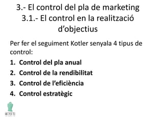 3.- El control del pla de marketing
3.1.- El control en la realització
d’objectius
Per fer el seguiment Kotler senyala 4 tipus de
control:
1. Control del pla anual
2. Control de la rendibilitat
3. Control de l’eficiència
4. Control estratègic
 