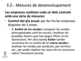 3.2.- Mesures de desenvolupament
Les empreses realitzen cada un dels controls
amb una sèrie de mesures:
- Control del pla anual: per fer-ho les empreses
disposen de 5 eines:
- 1. Anàlisi de les vendes: comparar les vendes
pressupostades amb les anuals i analitzar els
possibles factors que han pogut influir en les
desviacions. Per altra banda Kotler també
recomana fer un anàlisi de les micro vendes i
analitzar les vendes per producte, per territori,
etc., per poder explicar les raons de les variacions
sobre l’increment previst.
 