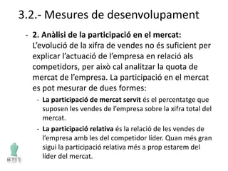 3.2.- Mesures de desenvolupament
- 2. Anàlisi de la participació en el mercat:
L’evolució de la xifra de vendes no és suficient per
explicar l’actuació de l’empresa en relació als
competidors, per això cal analitzar la quota de
mercat de l’empresa. La participació en el mercat
es pot mesurar de dues formes:
- La participació de mercat servit és el percentatge que
suposen les vendes de l’empresa sobre la xifra total del
mercat.
- La participació relativa és la relació de les vendes de
l’empresa amb les del competidor líder. Quan més gran
sigui la participació relativa més a prop estarem del
líder del mercat.
 