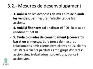 3.2.- Mesures de desenvolupament
- 3. Anàlisi de les despeses de mk en relació amb
les vendes: per mesurar l’efectivitat de les
accions.
- 4. Anàlisi financer: cal analitzar el ROI i la taxa de
rendiment net ROE.
- 5. Taula o quadre de comandament (scorecard)
basat en el mercat: és la presa de mesures
relacionades amb clients com clients nous, clients
satisfets o clients perduts i amb grups d'interès:
accionistes, treballadors, proveïdors, bancs i
accionistes.
 