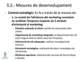 3.2.- Mesures de desenvolupament
- Control estratègic: Es fa a través de la mesura de:
- 1. La revisió de l’eficiència del marketing consisteix
en analitzar l’empresa respecte als 5 atributs
d’orientació al marketing:
- Filosofia enfocada al client: satisfer les necessitats dels
clients.
- Organització de marketing integrada: el departament de mk
està integrat amb les altres àrees de l’empresa.
- Informació de mk adequada: realitzar investigació de
mercats.
- Orientació estratègica: realització de plans i estratègies de
mk formals.
- Eficiència operativa: utilització del recursos de forma eficaç
o flexible.
 