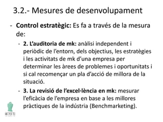 3.2.- Mesures de desenvolupament
- Control estratègic: Es fa a través de la mesura
de:
- 2. L’auditoria de mk: anàlisi independent i
periòdic de l’entorn, dels objectius, les estratègies
i les activitats de mk d’una empresa per
determinar les àrees de problemes i oportunitats i
si cal recomençar un pla d’acció de millora de la
situació.
- 3. La revisió de l’excel·lència en mk: mesurar
l’eficàcia de l’empresa en base a les millores
pràctiques de la indústria (Benchmarketing).
 