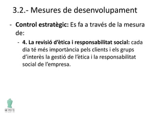 3.2.- Mesures de desenvolupament
- Control estratègic: Es fa a través de la mesura
de:
- 4. La revisió d’ètica i responsabilitat social: cada
dia té més importància pels clients i els grups
d’interès la gestió de l’ètica i la responsabilitat
social de l’empresa.
 