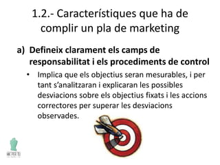 1.2.- Característiques que ha de
complir un pla de marketing
a) Defineix clarament els camps de
responsabilitat i els procediments de control
• Implica que els objectius seran mesurables, i per
tant s’analitzaran i explicaran les possibles
desviacions sobre els objectius fixats i les accions
correctores per superar les desviacions
observades.
 