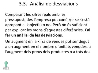 3.3.- Anàlisi de desviacions
Comparant les xifres reals amb les
pressupostades l’empresa pot conèixer se s’està
apropant a l’objectiu o no. Però no és suficient
per explicar les raons d’aquestes diferències. Cal
fer un anàlisi de les desviacions.
Un augment en la xifra de vendes pot ser degut
a un augment en el nombre d’unitats venudes, a
l’augment dels preus dels productes o a tots dos.
 