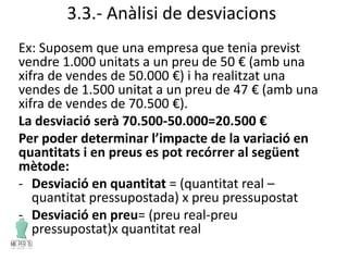 3.3.- Anàlisi de desviacions
Ex: Suposem que una empresa que tenia previst
vendre 1.000 unitats a un preu de 50 € (amb una
xifra de vendes de 50.000 €) i ha realitzat una
vendes de 1.500 unitat a un preu de 47 € (amb una
xifra de vendes de 70.500 €).
La desviació serà 70.500-50.000=20.500 €
Per poder determinar l’impacte de la variació en
quantitats i en preus es pot recórrer al següent
mètode:
- Desviació en quantitat = (quantitat real –
quantitat pressupostada) x preu pressupostat
- Desviació en preu= (preu real-preu
pressupostat)x quantitat real
 