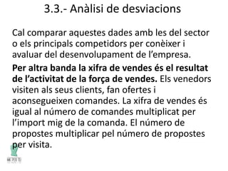 3.3.- Anàlisi de desviacions
Cal comparar aquestes dades amb les del sector
o els principals competidors per conèixer i
avaluar del desenvolupament de l’empresa.
Per altra banda la xifra de vendes és el resultat
de l’activitat de la força de vendes. Els venedors
visiten als seus clients, fan ofertes i
aconsegueixen comandes. La xifra de vendes és
igual al número de comandes multiplicat per
l’import mig de la comanda. El número de
propostes multiplicar pel número de propostes
per visita.
 