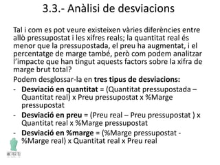 3.3.- Anàlisi de desviacions
Tal i com es pot veure existeixen vàries diferències entre
allò pressupostat i les xifres reals; la quantitat real és
menor que la pressupostada, el preu ha augmentat, i el
percentatge de marge també, però com podem analitzar
l’impacte que han tingut aquests factors sobre la xifra de
marge brut total?
Podem desglossar-la en tres tipus de desviacions:
- Desviació en quantitat = (Quantitat pressupostada –
Quantitat real) x Preu pressupostat x %Marge
pressupostat
- Desviació en preu = (Preu real – Preu pressupostat ) x
Quantitat real x %Marge pressupostat
- Desviació en %marge = (%Marge pressupostat -
%Marge real) x Quantitat real x Preu real
 