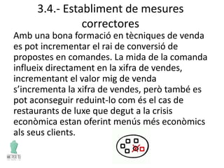 3.4.- Establiment de mesures
correctores
Amb una bona formació en tècniques de venda
es pot incrementar el rai de conversió de
propostes en comandes. La mida de la comanda
influeix directament en la xifra de vendes,
incrementant el valor mig de venda
s’incrementa la xifra de vendes, però també es
pot aconseguir reduint-lo com és el cas de
restaurants de luxe que degut a la crisis
econòmica estan oferint menús més econòmics
als seus clients.
 