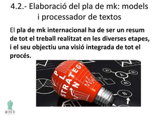 4.2.- Elaboració del pla de mk: models
i processador de textos
El pla de mk internacional ha de ser un resum
de tot el treball realitzat en les diverses etapes,
i el seu objectiu una visió integrada de tot el
procés.
 
