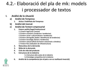 4.2.- Elaboració del pla de mk: models
i processador de textos
I. Anàlisi de la situació
a) Anàlisi de l’empresa
1. Actius i habilitats de l’empresa
b) Anàlisi del mercat
c) Anàlisi de l’entorn empresarial
1. Entorn polític/legal/institucional
1.1 Entorn legal (real i previst)
1.2 Entorn econòmic (condicions i tendències)
1.3 Entorn social i cultural (factors i tendències)
1.4 Entorn demogràfic (dades i identificació de tendències)
1.5 Entorn tecnològic (factors i tendències)
1.6 Entorn natural (efecte de factors estacionals o climàtics)
1.7 Entorn físic (indicadors de infraestructura)
2. Naturalesa de la demanda
3. Mida de la demanda
4. Cicle de vida del producte
5. Estructura de la indústria
5.1 Estructura dels costos de la indústria
5.2 Estratègia competitiva de la indústria
6. Anàlisi de la competència (en el país a on es realitzarà inversió)
 