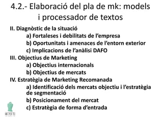 4.2.- Elaboració del pla de mk: models
i processador de textos
II. Diagnòstic de la situació
a) Fortaleses i debilitats de l’empresa
b) Oportunitats i amenaces de l’entorn exterior
c) Implicacions de l’anàlisi DAFO
III. Objectius de Marketing
a) Objectius internacionals
b) Objectius de mercats
IV. Estratègia de Marketing Recomanada
a) Identificació dels mercats objectiu i l’estratègia
de segmentació
b) Posicionament del mercat
c) Estratègia de forma d’entrada
 