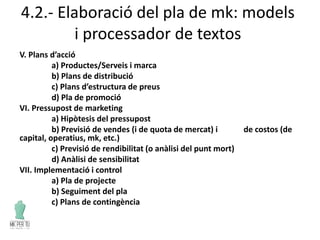 4.2.- Elaboració del pla de mk: models
i processador de textos
V. Plans d’acció
a) Productes/Serveis i marca
b) Plans de distribució
c) Plans d’estructura de preus
d) Pla de promoció
VI. Pressupost de marketing
a) Hipòtesis del pressupost
b) Previsió de vendes (i de quota de mercat) i de costos (de
capital, operatius, mk, etc.)
c) Previsió de rendibilitat (o anàlisi del punt mort)
d) Anàlisi de sensibilitat
VII. Implementació i control
a) Pla de projecte
b) Seguiment del pla
c) Plans de contingència
 