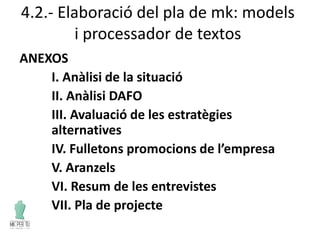 4.2.- Elaboració del pla de mk: models
i processador de textos
ANEXOS
I. Anàlisi de la situació
II. Anàlisi DAFO
III. Avaluació de les estratègies
alternatives
IV. Fulletons promocions de l’empresa
V. Aranzels
VI. Resum de les entrevistes
VII. Pla de projecte
 