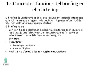1.- Concepte i funcions del briefing en
el marketing
El briefing és un document en el que l’anunciant inclou la informació
que vol transmetre a l’agència de publicitat. Aquesta informació és
vital per realitzar una campanya efectiva.
El briefing ha de:
- Ser clar: ha de determinar els objectius i la forma de mesurar els
resultats, ja que l’efectivitat dels recursos que es fan servir es
valoraran en funció dels resultats aconseguits.
- Ser breu.
- Especificar:
- Com es porta a terme
- A qui va dirigida
- Realitzar-se d’acord a les estratègies corporatives.
 