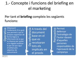 1.- Concepte i funcions del briefing en
el marketing
Per tant el briefing compleix les següents
funcions:
Operativa
Mitjançant
l’elaboració d’un guió
que permeti a qui el
prepara organitzar de
forma lògica la
informació de la que
es disposa per poder
a la vegada analitzar-
la per tal que sigui
d’utilitat pels
objectius de
comunicació
DereferènciaA través del
document
base en el
que es
recolzaran
tots els
implicats en
el procés
Persuasiva
Permet
defensar
l’estratègia de
l’autor davant
d’aquelles
persones
responsables de
l’aprovació de la
campanya
 