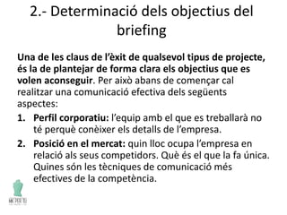 2.- Determinació dels objectius del
briefing
Una de les claus de l’èxit de qualsevol tipus de projecte,
és la de plantejar de forma clara els objectius que es
volen aconseguir. Per això abans de començar cal
realitzar una comunicació efectiva dels següents
aspectes:
1. Perfil corporatiu: l’equip amb el que es treballarà no
té perquè conèixer els detalls de l’empresa.
2. Posició en el mercat: quin lloc ocupa l’empresa en
relació als seus competidors. Què és el que la fa única.
Quines són les tècniques de comunicació més
efectives de la competència.
 