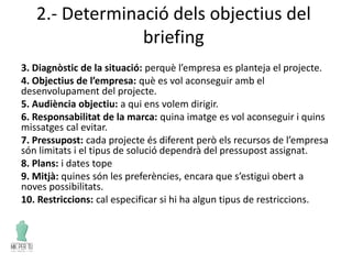2.- Determinació dels objectius del
briefing
3. Diagnòstic de la situació: perquè l’empresa es planteja el projecte.
4. Objectius de l’empresa: què es vol aconseguir amb el
desenvolupament del projecte.
5. Audiència objectiu: a qui ens volem dirigir.
6. Responsabilitat de la marca: quina imatge es vol aconseguir i quins
missatges cal evitar.
7. Pressupost: cada projecte és diferent però els recursos de l’empresa
són limitats i el tipus de solució dependrà del pressupost assignat.
8. Plans: i dates tope
9. Mitjà: quines són les preferències, encara que s’estigui obert a
noves possibilitats.
10. Restriccions: cal especificar si hi ha algun tipus de restriccions.
 