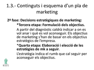 1.3.- Continguts i esquema d’un pla de
marketing
2ª fase: Decisions estratègiques de marketing:
*Tercera etapa: Formulació dels objectius.
A partir del diagnòstic caldrà indicar a on es
vol anar i què es vol aconseguir. Els objectius
de marketing s’han de basar en els objectius
estratègics de l’empresa.
*Quarta etapa: Elaboració i elecció de les
estratègies de mk a seguir.
L’estratègia indica el rumb que cal seguir per
aconseguir els objectius.
 