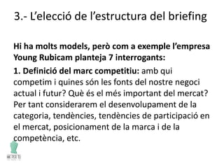 3.- L’elecció de l’estructura del briefing
Hi ha molts models, però com a exemple l’empresa
Young Rubicam planteja 7 interrogants:
1. Definició del marc competitiu: amb qui
competim i quines són les fonts del nostre negoci
actual i futur? Què és el més important del mercat?
Per tant considerarem el desenvolupament de la
categoria, tendències, tendències de participació en
el mercat, posicionament de la marca i de la
competència, etc.
 