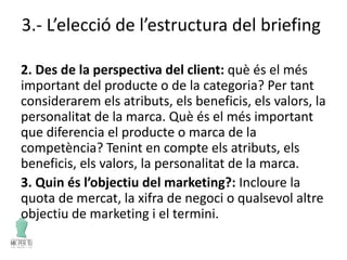 3.- L’elecció de l’estructura del briefing
2. Des de la perspectiva del client: què és el més
important del producte o de la categoria? Per tant
considerarem els atributs, els beneficis, els valors, la
personalitat de la marca. Què és el més important
que diferencia el producte o marca de la
competència? Tenint en compte els atributs, els
beneficis, els valors, la personalitat de la marca.
3. Quin és l’objectiu del marketing?: Incloure la
quota de mercat, la xifra de negoci o qualsevol altre
objectiu de marketing i el termini.
 