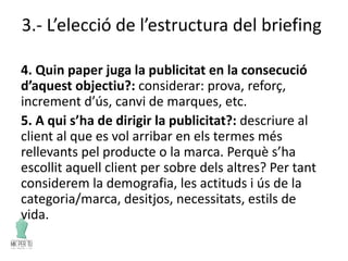 3.- L’elecció de l’estructura del briefing
4. Quin paper juga la publicitat en la consecució
d’aquest objectiu?: considerar: prova, reforç,
increment d’ús, canvi de marques, etc.
5. A qui s’ha de dirigir la publicitat?: descriure al
client al que es vol arribar en els termes més
rellevants pel producte o la marca. Perquè s’ha
escollit aquell client per sobre dels altres? Per tant
considerem la demografia, les actituds i ús de la
categoria/marca, desitjos, necessitats, estils de
vida.
 