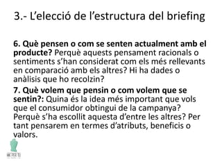 3.- L’elecció de l’estructura del briefing
6. Què pensen o com se senten actualment amb el
producte? Perquè aquests pensament racionals o
sentiments s’han considerat com els més rellevants
en comparació amb els altres? Hi ha dades o
anàlisis que ho recolzin?
7. Què volem que pensin o com volem que se
sentin?: Quina és la idea més important que vols
que el consumidor obtingui de la campanya?
Perquè s’ha escollit aquesta d’entre les altres? Per
tant pensarem en termes d’atributs, beneficis o
valors.
 