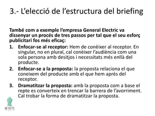 3.- L’elecció de l’estructura del briefing
També com a exemple l’empresa General Electric va
dissenyar un procés de tres passos per tal que el seu esforç
publicitari fos més eficaç:
1. Enfocar-se al receptor: Hem de conèixer al receptor. En
singular, no en plural, cal conèixer l’audiència com una
sola persona amb desitjos i necessitats més enllà del
producte.
2. Enfocar-se a la proposta: la proposta relaciona el que
coneixem del producte amb el que hem après del
receptor.
3. Dramatitzar la proposta: amb la proposta com a base el
repte es converteix en trencar la barrera de l’avorriment.
Cal trobar la forma de dramatitzar la proposta.
 
